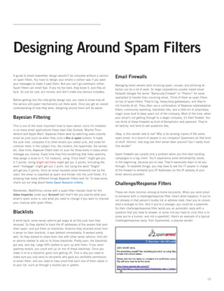 Designing Around Spam Filters
A guide to email-newsletter design wouldn’t be complete without a section
                                                                                Email Firewalls
on spam ﬁlters. You have to design your emails a certain way if you want
your messages to make it past them. But you can’t go overboard, either.
                                                                                Managing email servers (and incoming spam, viruses, and phishing at-
Spam ﬁlters can smell fear. If you try too hard, they know it, and they at-
                                                                                tacks) can be a lot of work. So large corporations usually install email
tack. So just be cool, act normal, and don’t make any obvious mistakes.
                                                                                ﬁrewalls (Google the terms “Barracuda Firewall” or “Postini” for some
                                                                                examples) to handle their incoming email. Think of them as spam ﬁlters
Before getting into the nitty-gritty design tips, you need to know how all
                                                                                on top of spam ﬁlters. They’re big, heavy-duty gatekeepers, and they’re
the various anti-spam mechanisms out there work. Once you get an overall
                                                                                not friendly at all. They often use a combination of Bayesian-style/adaptive
understanding of how they work, designing around them will be easier.
                                                                                ﬁlters, community reporting, blackhole lists, and a little bit of proprietary
                                                                                magic pixie dust to keep spam out of the company. Most of the time, when
Bayesian Filtering                                                              your email’s not getting through to a larger company, it’s their ﬁrewall. You
                                                                                can think of these ﬁrewalls as kind of Xenophobic and paranoid. They’re
This is one of the most important ones to learn about, since it’s installed     all twitchy, and tend to ask questions like,
in so many email applications these days (like Outlook, Mozilla Thun-
derbird and Apple Mail). Bayesian ﬁlters work by watching users classify        Okay, is this sender new to me? Why is he sending copies of the same,
email as junk (such as when they click a this is spam button). It reads         exact email, to a bunch of people in our company? Spammers do that kind
the junk mail, compares it to other emails you called junk, and looks for       of stuff. Hmmm, how long has their server been around? Can I really trust
common traits in the subject line, the content, the hyperlinks, the sender,     this sender?
etc. Over time, Bayesian ﬁlters learn to scan for those traits in every email
message you receive. Every time they ﬁnd something that looks spammy,           Spam ﬁrewalls are usually only a problem when you ﬁrst start sending
they assign a score to it. For instance, using “Click here!” might get you      campaigns to a big client. You’ll experience some deliverability issues
0.7 points. Using bright red fonts might get you 2 points. Including the        in the beginning, because you’re new. They’ll eventually learn to let you
word “mortgage” might get you 1 point, but using the word “Viagra”              through. To expedite things, you may have to ask the IT people in charge
will get you 5 points. Once an email exceeds some threshold (set by the         of the ﬁrewall to whitelist your IP Addresses (or the IP address of your
user), the email is classiﬁed as spam and thrown into the junk folder. It’s     email service provider).
amazing how many different things Bayesian ﬁlters look for. To read some,
check out our blog about funny Spam Assassin criteria.
                                                                                Challenge/Response Filters
Remember, MailChimp comes with a spam ﬁlter checker (look for the
                                                                                These are more common among at-home recipients. When you send email
Inbox Inspector under your Account tab) that’ll tell you exactly what your
                                                                                to someone with a challenge/response ﬁlter, here’s what happens: If you’re
email’s spam score is, and what you need to change if you want to improve
                                                                                not already in that person’s buddy list or address book, then you’re consid-
your chances with spam ﬁlters.
                                                                                ered a stranger to him. And if you’re a stranger, you could be a spammer.
                                                                                So their challenge/response ﬁlter sends you an automatic reply with a
Blacklists                                                                      question that you have to answer, or some link you have to click (this is to
                                                                                prove you’re a human, and not a spambot). Here’s an example of a typical
A while back, some server admins got angry at all the junk mail they            challenge/response reply, from Spamarrest, a popular vendor:
received. So they started to track the IP addresses of the servers that sent
them spam, and put them on blacklists. Anytime they received email from
a server on their blacklist, it was deleted immediately. It worked pretty
well. So they started to share their lists with other server admins. And oth-
er admins started to add on to those blacklists. Pretty soon, the blacklists
got very, very big. Large ISPs started to sync up with them. If you send
spammy emails, you could end up on one of these blacklists. Once you
make it on to a blacklist, good luck getting off. This is why you need to
make sure you only send to recipients who gave you veriﬁable permission
to email them, and you need to have proof that each one of them opted in
to your list, such as through a double opt-in system.



                                                                                                                                                          10
 