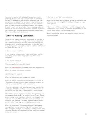 Remember that you have to be whitelisted if you want your emails to             • Don’t use the word “test” in your subject line.
get through. So when people ﬁll out your opt-in forms on your website,
ask them to “please add our email address to your address book.” Use            • Don’t get too creative with your spelling, because the spammers do that
your opt-in process as a way to set expectations and get whitelisted up         all the time (how many m0rtg4g3 ref1nanc3 spam messages are in your
front. Whenever you send a newsletter, make sure the reply-to address is        inbox right now?
valid, and that a human checks it after each campaign. You can expect
to receive a couple auto-replies like this after every campaign you send.       • Don’t make an HTML email that’s just a bunch of pretty graphics. You
Whenever we send our MailChimp Monkeywrench newsletter, we get about            need some text in your message, too. Otherwise, the spam ﬁlters will have
half a dozen of these autoreplies. We have to manually click each one of        nothing to read, and will think your message is junk.
them if we want the email to get delivered.
                                                                                • Don’t send the HTML email by itself. Always include that plain-text
Tactics for Avoiding Spam Filters                                               alternative message.


So now you know how a lot of anti-spam systems work. You really have to
think like a spam ﬁlter when you design your emails. Just like you think
like a search engine when you design web pages. Spam ﬁlters read your
emails and look for similarities with known spam. You don’t want to do
things that’ll get you accidentally thrown into the junk folder. And the best
way to learn what NOT to do is:

1. Open up your junk email folder.

2. Look through all that spam you got. Really read it. Look at how they
design things, and look at how they write their copy. Notice all the
similarities?

3. Now, don’t do what they do.

To be more speciﬁc, here’s some stuff to avoid:

• Don’t use bright red fonts or go crazy with colors, styles and formatting.

• Don’t yell with lots of exclamation points!!!!!!!

• DON’T YELL WITH ALL CAPS

• Don’t use spammy words like “mortgage” and “Viagra”

• Don’t say “free” or “click here!” or “click here now!” or “act now!” or
“limited time!”(be especially careful of your unsubscribe link, where you
might say something like, “click here to unsubscribe.”)

• If you use a WYSIWYG to code your HTML email, make sure the HTML
code is clean. WYSIWYGs often throw in useless code that’s invisible to
the user, but spam ﬁlters look at it and think you’re a sloppy spammer.

• Bad HTML in general can get you spam ﬁltered. Missing table tags, con-
tent below the closing </HTML> tag, or empty <TITLE></TITLE> tags will
get your message thrown into the junk folder. Don’t get sloppy with that
code. Note: the empty <TITLE> information is very common if you use
WYSIWYGs. They throw that in by default, and expect that you go back
and ﬁll it in. Don’t forget to go back and give the document a title.

• Don’t use dummy text in your message, even if you’re sending a test
campaign. Spam ﬁlters get suspicious of all that “lorem ipsum” stuff.
When sending test campaigns, use content that’s as real as possible. Don’t
type in one paragraph, then copy-paste it ten times. Spam ﬁlters notice all
the duplicate content.
                                                                                                                                                        11
 
