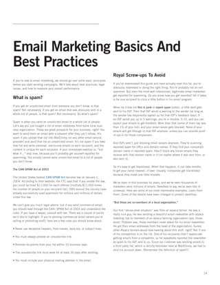 Email Marketing Basics And
Best Practices
                                                                               Royal Screw-ups To Avoid
If you’re new to email marketing, we should go over some basic principles
before you start sending campaigns. We’ll talk about best practices, legal     If you’ve downloaded this guide and have actually read this far, you’re
issues, and how to measure your overall performance.                           obviously interested in doing the right thing. You’re probably not an evil
                                                                               spammer. But even the most well intentioned, legitimate email marketers
                                                                               get reported for spamming. Do you know how you get reported? All it takes
What is spam?                                                                  is for one recipient to click a little button in his email program.

If you get an unsolicited email from someone you don’t know, is that           When he clicks his this is junk or report spam button, a little alert gets
spam? Not necessarily. If you get an email that was obviously sent to a        sent to his ISP. Then that ISP sends a warning to the sender (as long as
whole list of people, is that spam? Not necessarily. So what’s spam?           the sender has responsibly signed up for that ISP’s feedback loop). If
                                                                               an ISP sends you up to 5 warnings, you’re in trouble. 5-10, and you can
Spam is when you send an unsolicited email to a whole list of people.          expect your emails to get throttled. More than that (some of them say less
Let’s say you just bought a list of email addresses from some local busi-      than 1% of your list), and your email server gets blocked. None of your
ness organization. These are great prospects for your business, right? You     emails will get through to that ISP anymore, unless you can provide proof
want to send them an email with a relevant offer they can’t refuse. It’s       of opt-in for those complainers.
spam if you upload that list into MailChimp (or any other email service
provider) and send that list an unsolicited email. It’s not spam if you take   And ISPs aren’t just blocking email servers anymore. They’re scanning
that list and write personal, one-to-one emails to each recipient, and the     reported spam for URLs and domain names. If they ﬁnd your company’s
content is unique for each recipient. If your immediate reaction is, “but      domain name in reported spam, they’ll block any future emails they
what if...” stop now, because you’ll probably get yourself reported for        receive with that domain name in it (no matter where it was sent from, or
spamming. You simply cannot send unsolicited email to a list of people         who sent it).
you don’t know.
                                                                               So it’s easy to get blacklisted. When that happens, it can take months
The CAN-SPAM Act of 2003                                                       to get your name cleared—if ever. Usually, companies get blacklisted
                                                                               because they made one little mistake.
The United States federal CAN-SPAM Act became law on January 1,
2004. According to their website, the FTC says that if you violate the law,    We’ve been in this business for years, and we’ve seen thousands of
you could be ﬁned $11,000 for each offense (multiply $11,000 times             marketers send millions of emails. Needless to say, we’ve seen lots of
the number of people on your recipient list). ISPs around the country have     screwups. Here are some of our most memorable examples. Learn from
already successfully sued spammers for millions and millions of dollars        them. Some of the details have been changed to protect identities.
under this law.
                                                                               “But these are co-members of a local organization.”
We can’t give you much legal advice, but if you send commercial email,
you should read through the CAN- SPAM Act of 2003 and understand the           Our ﬁrst “abuse-desk situation” was from an alpaca farmer. He was a
rules. If you have a lawyer, consult with her. There are a couple of points    really nice guy. He was sending a beautiful email newsletter with alpaca
we’d like to highlight. If you’re sending commercial email (where you’re       breeding tips to members of an alpaca farming organization (yes, those
selling or promoting stuff), here are a few rules you should know about:       exist). Problem was, those members never asked for his email newsletter.
                                                                               He got their email addresses from the head of the organization. Surely
• Never use deceptive headers, from-names, reply-tos, or subject lines.        other Alpaca farmers would love hearing about this stuff, right? Not if one
                                                                               of his competitors is on the list. One of his recipients didn’t appreciate
• You must always provide an unsubscribe link.                                 getting emails from a competitor, so he repeatedly reported the newsletter
                                                                               as spam to his ISP, and to us. Since our customer was sending emails to
• Remove recipients from your list within 10 business days.                    a third party list, which is strictly forbidden here at MailChimp, we had to
                                                                               shut his account down. (Remember the deﬁnition of spam?)
• The unsubscribe link must work for at least 30 days after sending.

• You must include your physical mailing address in the email.



                                                                                                                                                         14
 