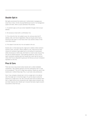 Double Opt-in
We highly recommend the double opt-in method when managing your
email lists. In fact, it’s the only way MailChimp’s built-in list management
system will work. Here’s a quick overview of the process:

1. A customer signs up for your email newsletter through a form at your
website.

2. He receives an email with a conﬁrmation link.

3. If he clicks the link, he’s added to your list, and you store the IP
address, date, and time of registration. Now you’ve got proof of opt-in,
should you ever need it in the future (like if you receive a false or mali-
cious abuse report).

4. If he doesn’t click the link, he’s not added to the list.

Double opt-in is fast replacing the single opt-in method, where someone
submits a form, and bam—they’re added to a list. There are too many
chances for someone to get signed up to a list without his permission,
either erroneously or maliciously. And there’s no need to even discuss the
old opt-out method anymore. That’s getting phased out, due to all the
spam complaints marketers get from people who never saw the opt-out
check. Don’t be so desperate to grow your list that you put your company’s
reputation on the line.


Pros & Cons
There was once a big concern about double opt-in, where marketers
complained, “But nobody’s going to click the conﬁrmation link! I’ll lose
all my prospects!” This isn’t a huge issue anymore. People are used to the
double opt-in method these days. Plus, it just looks more professional.

Sure, if you compare a double opt-in list to a single opt-in list side-by-
side, the single opt-in list will be larger. It’s just too easy to subscribe
(anyone) to a single opt-in list. But it will also have more accidental mem-
bers, a higher bounce and unsubscribe rate, higher abuse complaint rate,
and lower response rate. Double opt-in ensures that every single recipient
truly wants to hear from you.




                                                                               16
 