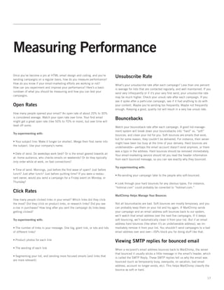 Measuring Performance
Once you’ve become a pro at HTML email design and coding, and you’re
                                                                               Unsubscribe Rate
sending campaigns on a regular basis, how do you measure performance?
How do you know if your email-marketing efforts are working or not?
                                                                               What’s your unsubscribe rate after each campaign? Less than one percent
How can you experiment and improve your performance? Here’s a basic
                                                                               is average for lists that are contacted regularly, and well maintained. If you
rundown of what you should be measuring and how you can test your
                                                                               send very infrequently or if it’s your very ﬁrst send, your unsubscribe rate
campaigns.
                                                                               may be much higher. Check your unsub rate after each campaign. If you
                                                                               see it spike after a particular campaign, see if it had anything to do with
Open Rates                                                                     your content. Maybe you’re sending too frequently. Maybe not frequently
                                                                               enough. Keeping a good, quality list will result in a very low unsub rate.
How many people opened your email? An open rate of about 20% to 30%
is considered average. Watch your open rate over time. Your ﬁrst email
                                                                               Bouncebacks
might get a great open rate (like 50% to 70% or more), but over time will
level off some.
                                                                               Watch your bounceback rate after each campaign. A good list-manage-
                                                                               ment system will break down your bouncebacks into “hard” vs. “soft”
Try experimenting with:
                                                                               bounces, and clean your list for you. Soft bounces are emails that exist,
                                                                               but for some reason, they couldn’t be delivered. For instance, their server
• Your subject line: Make it longer (or shorter). Merge their ﬁrst name into
                                                                               might have been too busy at the time of your delivery. Hard bounces are
the subject. Use your company’s name.
                                                                               undeliverable—perhaps the email account doesn’t exist anymore, or there
                                                                               was a typo in the address. Hard bounces should be removed immediately.
• Date of send. Do weekdays work best? Or is the email geared towards an
                                                                               Your email-marketing service should let you read the header information
at- home audience, who checks emails on weekends? Or do they typically
                                                                               from each bounced message, so you can see exactly why they bounced.
only order while at work, on fast connections?
                                                                               Try experimenting with:
• Time of send. Mornings, just before the ﬁrst wave of spam? Just before
lunch? Just after lunch? Just before quitting time? If you were a restau-
                                                                               • Re-sending your campaign later to the people who soft-bounced.
rant owner, would you send a campaign for a Friday event on Monday, or
Thursday?
                                                                               • Look through your hard bounces for any obvious typos. For instance,
                                                                               “hotmial.com” could probably be corrected to “hotmail.com.”
Click Rates
                                                                               MailChimp Helps Manage Your Bounces
How many people clicked links in your email? Which links did they click
the most? Did they click on product links, or research links? Did you see      Not all bouncebacks are bad. Soft bounces are mostly temporary, and you
a rise in purchases? How long after you sent the campaign do links keep        can probably keep them on your list and try again. If MailChimp sends
getting clicked?                                                               your campaign and an email address soft bounces back to our system,
                                                                               we’ll watch that email address over the next ﬁve campaigns. If it keeps
Try experimenting with:                                                        soft bouncing, we’ll automatically clean it from your list. But if an email
                                                                               address hard bounces (like when it’s an undeliverable address), we im-
• The number of links in your message. One big, giant link, or lots and lots   mediately remove it from your list. You shouldn’t send campaigns to a bad
of different links?                                                            email address over and over—ISPs block you for doing stuff like that.

• Product photos for each link
                                                                               Viewing SMTP replies for bounced email
• The wording of each link
                                                                               When a recipient’s email address bounces back to MailChimp, the server
                                                                               that bounced it usually sticks a little message in the email’s header, which
• Segmenting your list, and sending more focused emails (and links that
                                                                               is called the SMTP Reply. These SMTP replies tell us why the email was
are more relevant)
                                                                               bounced (such as temporarily busy, overquota, on vacation, bad email
                                                                               address, account no longer exists, etc). This helps MailChimp classify the
                                                                               bounce as soft or hard.

                                                                                                                                                          17
 