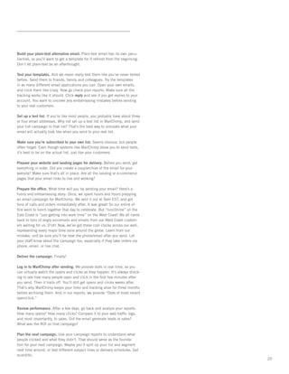 Build your plain-text alternative email. Plain-text email has its own pecu-
liarities, so you’ll want to get a template for it reﬁned from the beginning.
Don’t let plain-text be an afterthought.

Test your templates. And we mean really test them like you’ve never tested
before. Send them to friends, family and colleagues. Try the templates
in as many different email applications you can. Open your own emails,
and click them like crazy. Now go check your reports. Make sure all the
tracking works like it should. Click reply and see if you get replies to your
account. You want to uncover any embarrassing mistakes before sending
to your real customers.

Set up a test list. If you’re like most people, you probably have about three
or four email addresses. Why not set up a test list in MailChimp, and send
your full campaign to that list? That’s the best way to simulate what your
email will actually look like when you send to your real list.

Make sure you’re subscribed to your own list. Seems obvious, but people
often forget. Even though systems like MailChimp allow you to send tests,
it’s best to be on the actual list, just like your customers.

Prepare your website and landing pages for delivery. Before you send, get
everything in order. Did you create a copy/archive of the email for your
website? Make sure that’s all in place. Are all the landing or e-commerce
pages that your email links to live and working?

Prepare the ofﬁce. What time will you be sending your email? Here’s a
funny and embarrassing story: Once, we spent hours and hours prepping
an email campaign for MailChimp. We sent it out at 9am EST, and got
tons of calls and orders immediately after. It was great! So our entire of-
ﬁce went to lunch together that day to celebrate. But “lunchtime” on the
East Coast is “just getting into work time” on the West Coast! We all came
back to tons of angry voicemails and emails from our West Coast custom-
ers waiting for us. D’oh! Now, we’ve got these cool clocks across our wall,
representing every major time zone around the globe. Learn from our
mistake, and be sure you’ll be near the phone/email after you send. Let
your staff know about the campaign too, especially if they take orders via
phone, email, or live chat.

Deliver the campaign. Finally!

Log in to MailChimp after sending. We provide stats in real time, so you
can virtually watch the opens and clicks as they happen. It’s always shock-
ing to see how many people open and click in the ﬁrst few minutes after
you send. Then it trails off. You’ll still get opens and clicks weeks after.
That’s why MailChimp keeps your links and tracking alive for three months
before archiving them. And in our reports, we provide “Date of most recent
open/click.”

Review performance. After a few days, go back and analyze your reports.
How many opens? How many clicks? Compare it to your web trafﬁc logs,
and most importantly, to sales. Did the email generate leads or sales?
What was the ROI on that campaign?

Plan the next campaign. Use your campaign reports to understand what
people clicked and what they didn’t. That should serve as the founda-
tion for your next campaign. Maybe you’ll split up your list and segment
next time around, or test different subject lines or delivery schedules. Get
scientiﬁc.
                                                                                20
 