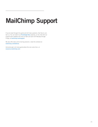 MailChimp Support
If you’ve read through this guide and still have questions, feel free to con-
tact us. You can search our Knowledge Base anytime, or live chat with our
support team between the hours of 9am and 5pm EST Monday through
Friday, at mailchimp.com/support.

We also offer daily online training sessions—view the schedule at
mailchimp.com/webinar.

And we’ve got a lot more guide where this one came from, at
resources.mailchimp.com.




                                                                                21
 