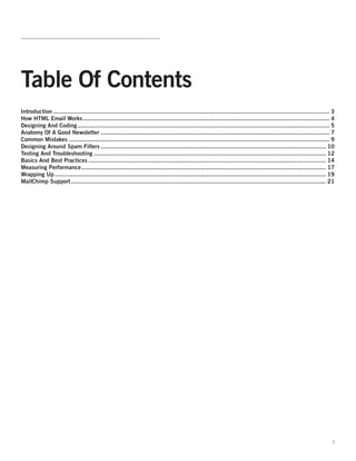 Table Of Contents
Introduction ............................................................................................................................................................ 3
How HTML Email Works ........................................................................................................................................... 4
Designing And Coding .............................................................................................................................................. 5
Anatomy Of A Good Newsletter ................................................................................................................................. 7
Common Mistakes ................................................................................................................................................... 9
Designing Around Spam Filters ............................................................................................................................... 10
Testing And Troubleshooting ................................................................................................................................... 12
Basics And Best Practices ...................................................................................................................................... 14
Measuring Performance .......................................................................................................................................... 17
Wrapping Up ......................................................................................................................................................... 19
MailChimp Support ................................................................................................................................................ 21




                                                                                                                                                                         2
 