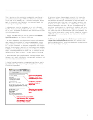 There’s deﬁnitely an art to constructing your plain-text email. You can’t           We’ve noticed that a lot of people spend so much of their time on the
just use the same text from your HTML email. It has to be formatted                 HTML version of their message that they’re too drained to work on the
juuuust right, so the best way to do it is to build it from scratch, or copy-       plain-text email (we’re guilty of that ourselves). So they either ignore it, or
paste the content from your HTML email, then reformat it heavily. Here              they slap in some junk, or they cheat a little and type in something like,
are some tips for your plain-text emails:                                           “Evidently, you can’t view HTML email, so visit this URL in your browser
                                                                                    to see our newsletter in all its glory.” We think this is a big mistake. So
1. Use a plain-text editor, like TextWrangler for the Mac, or Windows               don’t put all your energy into the HTML version of your email. Save some
NotePad. Don’t use something like Microsoft Word, because it won’t give             love for your plain-text message too. If you ﬁnd yourself spending so much
you the kind of raw text ﬁles you need. You need an application that gives          time coding HTML that you’re too pooped to make a plain-text email, you
no formatting whatsoever.                                                           should consider setting up one re-usable template that you can just select,
                                                                                    and ﬁll with content every campaign. No need to reinvent the wheel for
2. If you’re using MailChimp, just click the button that says Copy text             every campaign.
from HTML version, and we’ll take care of it for you.
                                                                                    Tip: When you set up a managed list in MailChimp, you have the option
3. By default, some email applications start to wrap your plain-text mes-           to let my users choose plain-text only when they ﬁll in your opt-in form.
sages at about 60 characters or so. That’s not really a big deal to most            MailChimp will automatically deliver only the plain-text formatted email to
people. Just let your text wrap wherever their email programs want it to.           them when you send your campaigns.
But if you have content that you absolutely do not want to wrap unexpect-
edly (like in the middle of a hyperlink), one nice little trick is to type a let-
ter 60 times across the top of your message, and use that as your “ruler.”
As your content approaches the end of that ruler, hit your return key and
hard wrap the line. Again, this is only if you want very strict formatting.

4. People don’t read email. They scan email. Especially plain-text email.
So make it really easy to ﬁnd important information with bullet points and
visual markers (see screenshot below).

5. You can’t code a clickable link with plain-text email. You just have to
type out the entire URL. Some email applications will make it clickable
automatically. Others won’t.




                                                                                                                                                                 8
 