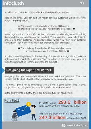 Designing the Right Newsletters
Designing the right newsletters is an arduous task for a marketer. There are
speciﬁc points which should not be missed while designing the same.
The crucial points to be considered are crafting a good subject line. A good
subject line can halt your customer for a while to check your email.
In the eCommerce industry, there are diﬀerent types of newsletters.
In 2019 alone, 293.6 billion
emails were sent and received each day
This ﬁgure is expected to increase to over
347.3 billiondaily emails in 2022
Fun Fact
It tickles the customer to return back and complete the process.
Here in the email, you can add the major beneﬁts customers will receive after
purchasing the product.
Many organizations send FAQs to the customers for checking what is holding
them back for not purchasing the product. These questions can help them to
understand their customer. As acknowledged, ”when you know your customer
completely, then it becomes easier for promoting your products.”
So, this should be planned in the best way. This email campaign has to make the
right connection with the customer. You can oﬀer the discount price, your last
trick, thus motivating them to purchase the product.
The third email, send after 72 hours of abandoing
the cart has a conversion ratio of 18.2%
“ “
The second email which is sent after 48 hours of
abandoning the cart is about handling the objections.“ “
www.infoclutch.com
PG-8
 