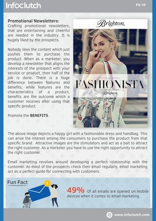 Promotional Newsletters:
Crafting promotional newsletters,
that are entertaining and cheerful
are needed in the industry. It is
hugely liked by the prospects.
Nobody likes the content which just
pushes them to purchase the
product. When as a marketer, you
develop a newsletter that aligns the
interests of the prospect with your
service or product, then half of the
job is done. There is a huge
diﬀerence between features and
beneﬁts, while features are the
characteristics of a product,
beneﬁts are the outcome which a
customer receives after using that
speciﬁc product.
Promote the BENEFITS.
The above image depicts a happy girl with a fashionable dress and handbag. This
can arise the interest among the consumers to purchase the product from that
speciﬁc brand. Attractive images are the stimulators and act as a bait to attract
the right customer. As a marketer you have to use the right opportunity to attract
the right customer.
Email marketing revolves around developing a perfect relationship with the
customer. As most of the prospects check their email regularly, email marketing
act as a perfect guide for connecting with customers.
49% Of all emails are opened on mobile
devices when it comes to email marketing
Fun Fact
www.infoclutch.com
PG-10
 