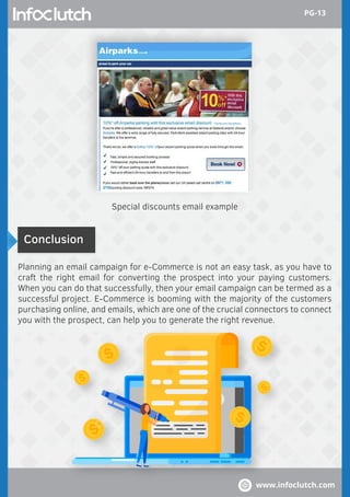 Conclusion
Planning an email campaign for e-Commerce is not an easy task, as you have to
craft the right email for converting the prospect into your paying customers.
When you can do that successfully, then your email campaign can be termed as a
successful project. E-Commerce is booming with the majority of the customers
purchasing online, and emails, which are one of the crucial connectors to connect
you with the prospect, can help you to generate the right revenue.
Special discounts email example
www.infoclutch.com
PG-13
 
