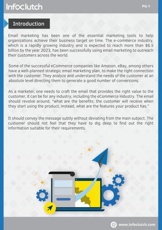 Introduction
Email marketing has been one of the essential marketing tools to help
organizations achieve their business target on time. The e-commerce industry,
which is a rapidly growing industry and is expected to reach more than $6.5
billion by the year 2023, has been successfully using email marketing to outreach
their customers across the world.
Some of the successful eCommerce companies like Amazon, eBay, among others
have a well-planned strategic email marketing plan, to make the right connection
with the customer. They analyze and understand the needs of the customer at an
absolute level directing them to generate a good number of conversions.
It should convey the message subtly without deviating from the main subject. The
customer should not feel that they have to dig deep to ﬁnd out the right
information suitable for their requirements.
As a marketer, one needs to craft the email that provides the right value to the
customer, it can be for any industry, including the eCommerce industry. The email
should revolve around, “what are the beneﬁts, the customer will receive when
they start using the product, instead, what are the features your product has.”
www.infoclutch.com
PG-1
 