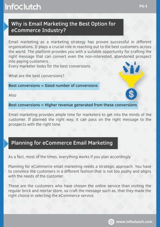 Why is Email Marketing the Best Option for
eCommerce Industry?
Planning for eCommerce Email Marketing
Email marketing as a marketing strategy has proven successful in diﬀerent
organizations. It plays a crucial role in reaching out to the best customers across
the world. The platform provides you with a suitable opportunity for crafting the
right message that can convert even the non-interested, abandoned prospect
into paying customers.
Every marketer looks for the best conversions.
What are the best conversions?
Best conversions = Good number of conversions
Also
Best conversions = Higher revenue generated from these conversions
Email marketing provides ample time for marketers to get into the minds of the
customer. If planned the right way, it can pass on the right message to the
prospects with the right tone.
As a fact, most of the times, everything works if you plan accordingly
Planning for eCommerce email marketing needs a strategic approach. You have
to convince the customers in a diﬀerent fashion that is not too pushy and aligns
with the needs of the customer.
These are the customers who have chosen the online service than visiting the
regular brick and mortar store, so craft the message such as, that they made the
right choice in selecting the eCommerce service.
www.infoclutch.com
PG-3
 
