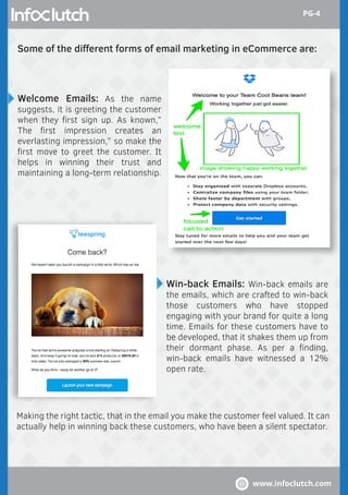 Some of the diﬀerent forms of email marketing in eCommerce are:
Making the right tactic, that in the email you make the customer feel valued. It can
actually help in winning back these customers, who have been a silent spectator.
Welcome Emails: As the name
suggests, it is greeting the customer
when they ﬁrst sign up. As known,”
The ﬁrst impression creates an
everlasting impression,” so make the
ﬁrst move to greet the customer. It
helps in winning their trust and
maintaining a long-term relationship.
Win-back Emails: Win-back emails are
the emails, which are crafted to win-back
those customers who have stopped
engaging with your brand for quite a long
time. Emails for these customers have to
be developed, that it shakes them up from
their dormant phase. As per a ﬁnding,
win-back emails have witnessed a 12%
open rate.
www.infoclutch.com
PG-4
 