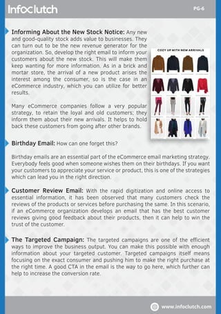 Informing About the New Stock Notice: Any new
and good-quality stock adds value to businesses. They
can turn out to be the new revenue generator for the
organization. So, develop the right email to inform your
customers about the new stock. This will make them
keep wanting for more information. As in a brick and
mortar store, the arrival of a new product arises the
interest among the consumer, so is the case in an
eCommerce industry, which you can utilize for better
results.
Many eCommerce companies follow a very popular
strategy, to retain the loyal and old customers; they
inform them about their new arrivals. It helps to hold
back these customers from going after other brands.
Birthday Email: How can one forget this?
Birthday emails are an essential part of the eCommerce email marketing strategy.
Everybody feels good when someone wishes them on their birthdays. If you want
your customers to appreciate your service or product, this is one of the strategies
which can lead you in the right direction.
Customer Review Email: With the rapid digitization and online access to
essential information, it has been observed that many customers check the
reviews of the products or services before purchasing the same. In this scenario,
if an eCommerce organization develops an email that has the best customer
reviews giving good feedback about their products, then it can help to win the
trust of the customer.
The Targeted Campaign: The targeted campaigns are one of the eﬃcient
ways to improve the business output. You can make this possible with enough
information about your targeted customer. Targeted campaigns itself means
focusing on the exact consumer and pushing him to make the right purchase at
the right time. A good CTA in the email is the way to go here, which further can
help to increase the conversion rate.
www.infoclutch.com
PG-6
 