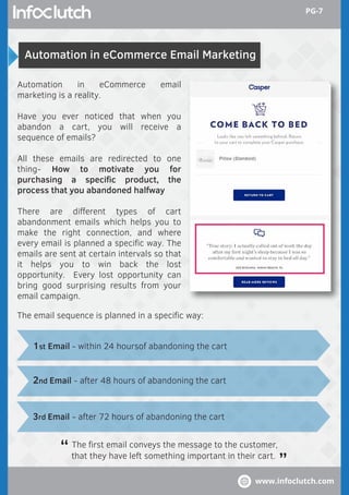 Automation in eCommerce Email Marketing
Automation in eCommerce email
marketing is a reality.
Have you ever noticed that when you
abandon a cart, you will receive a
sequence of emails?
All these emails are redirected to one
thing- How to motivate you for
purchasing a speciﬁc product, the
process that you abandoned halfway
There are diﬀerent types of cart
abandonment emails which helps you to
make the right connection, and where
every email is planned a speciﬁc way. The
emails are sent at certain intervals so that
it helps you to win back the lost
opportunity. Every lost opportunity can
bring good surprising results from your
email campaign.
The ﬁrst email conveys the message to the customer,
that they have left something important in their cart.
“ “
1st Email - within 24 hoursof abandoning the cart
The email sequence is planned in a speciﬁc way:
2nd Email - after 48 hours of abandoning the cart
3rd Email - after 72 hours of abandoning the cart
www.infoclutch.com
PG-7
 
