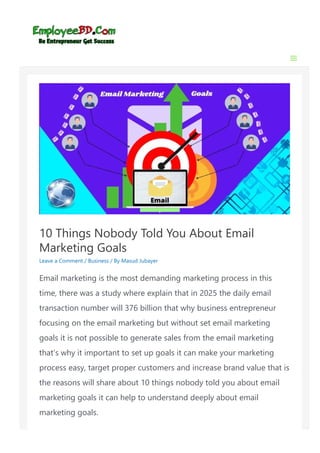 10 Things Nobody Told You About Email
Marketing Goals
Leave a Comment / Business / By Masud Jubayer
Email marketing is the most demanding marketing process in this
time, there was a study where explain that in 2025 the daily email
transaction number will 376 billion that why business entrepreneur
focusing on the email marketing but without set email marketing
goals it is not possible to generate sales from the email marketing
that’s why it important to set up goals it can make your marketing
process easy, target proper customers and increase brand value that is
the reasons will share about 10 things nobody told you about email
marketing goals it can help to understand deeply about email
marketing goals.
 
