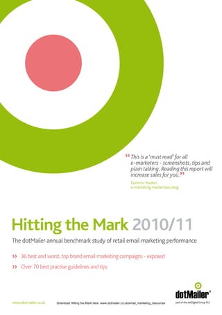 “ This is a ‘must- read’ for all tips and
                                                                        e-marketers screenshots,         “
                                                                          plain talking. Reading this report will
                                                                          increase sales for you.
                                                                          Dominic Yeadon,
                                                                          e-marketing masterclass blog




Hitting the Mark 2010/11
The dotMailer annual benchmark study of retail email marketing performance

>> 36 best and worst, top brand email marketing campaigns - exposed
>> Over 70 best practise guidelines and tips




www.dotmailer.co.uk   Download Hitting the Mark here: www.dotmailer.co.uk/email_marketing_resources
 