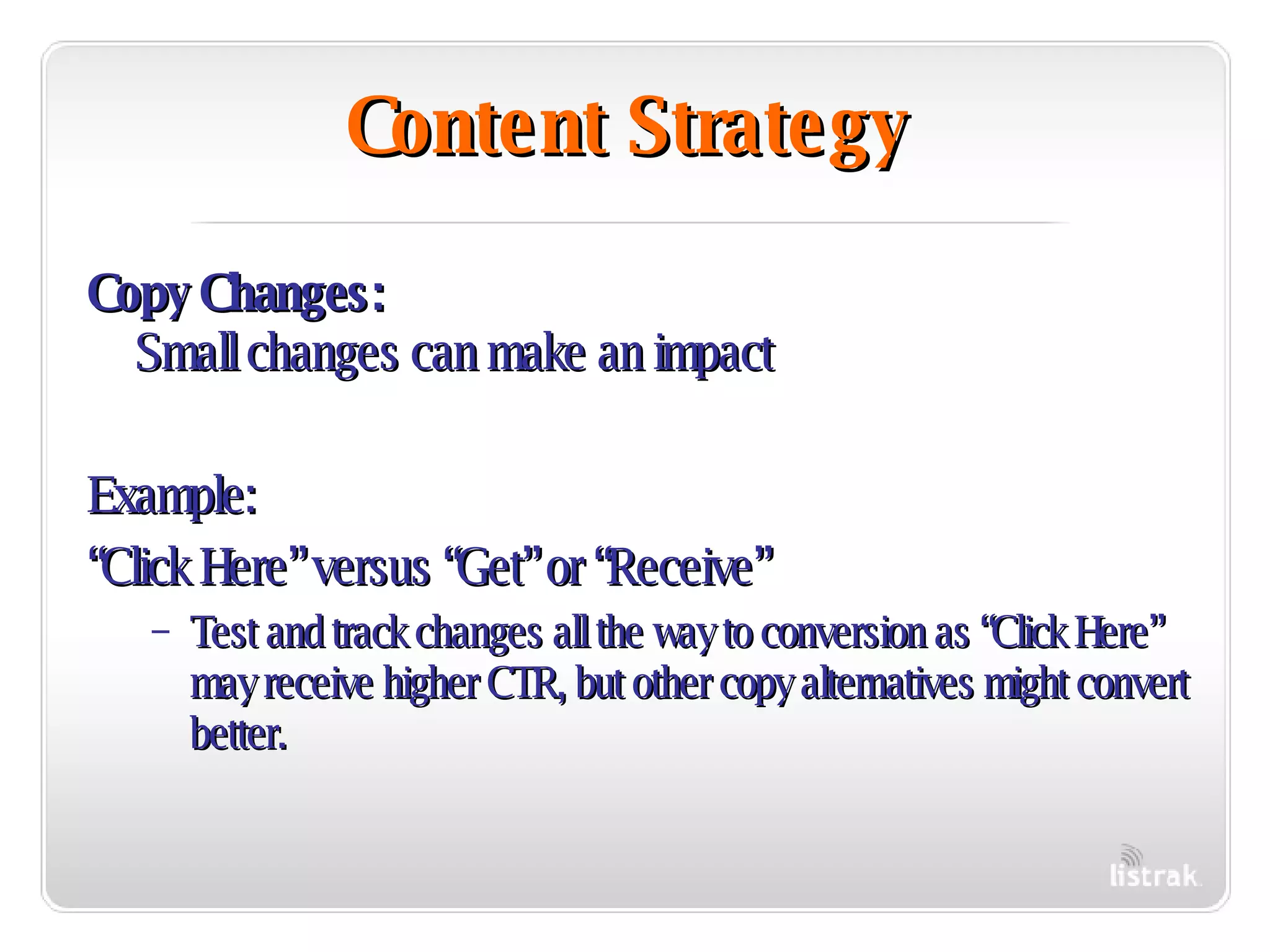 Content Strategy Copy Changes:   Small changes can make an impact Example: “ Click Here” versus “Get” or “Receive” Test and track changes all the way to conversion as “Click Here” may receive higher CTR, but other copy alternatives might convert better. 