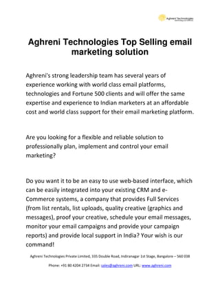 Aghreni Technologies Top Selling email
          marketing solution

Aghreni's strong leadership team has several years of
experience working with world class email platforms,
technologies and Fortune 500 clients and will offer the same
expertise and experience to Indian marketers at an affordable
cost and world class support for their email marketing platform.


Are you looking for a flexible and reliable solution to
professionally plan, implement and control your email
marketing?


Do you want it to be an easy to use web-based interface, which
can be easily integrated into your existing CRM and e-
Commerce systems, a company that provides Full Services
(from list rentals, list uploads, quality creative (graphics and
messages), proof your creative, schedule your email messages,
monitor your email campaigns and provide your campaign
reports) and provide local support in India? Your wish is our
command!
 Aghreni Technologies Private Limited, 335 Double Road, Indiranagar 1st Stage, Bangalore – 560 038

            Phone: +91 80 4204 2734 Email: sales@aghreni.com URL: www.aghreni.com
 