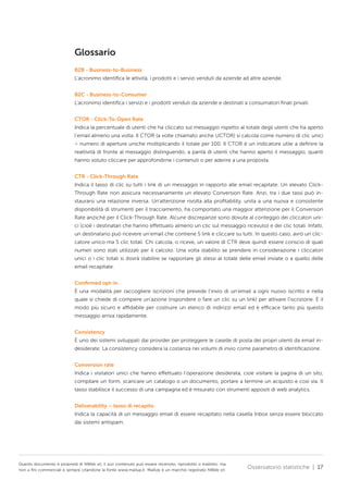 Glossario
B2B - Business-to-Business
L’acronimo identifica le attività, i prodotti e i servizi venduti da aziende ad altre aziende.
B2C - Business-to-Consumer
L’acronimo identifica i servizi e i prodotti venduti da aziende e destinati a consumatori finali privati.
CTOR - Click-To-Open Rate
Indica la percentuale di utenti che ha cliccato sul messaggio rispetto al totale degli utenti che ha aperto
l’email almeno una volta. Il CTOR (a volte chiamato anche UCTOR) si calcola come numero di clic unici
÷ numero di aperture uniche moltiplicando il totale per 100. Il CTOR è un indicatore utile a definire la
reattività di fronte al messaggio distinguendo, a parità di utenti che hanno aperto il messaggio, quanti
hanno voluto cliccare per approfondirne i contenuti o per aderire a una proposta.
CTR - Click-Through Rate
Indica il tasso di clic su tutti i link di un messaggio in rapporto alle email recapitate. Un elevato ClickThrough Rate non assicura necessariamente un elevato Conversion Rate. Anzi, tra i due tassi può instaurarsi una relazione inversa. Un’attenzione rivolta alla profitability, unita a una nuova e consistente
disponibilità di strumenti per il tracciamento, ha comportato una maggior attenzione per il Conversion
Rate anziché per il Click-Through Rate. Alcune discrepanze sono dovute al conteggio dei cliccatori unici (cioè i destinatari che hanno effettuato almeno un clic sul messaggio ricevuto) e dei clic totali. Infatti,
un destinatario può ricevere un’email che contiene 5 link e cliccare su tutti. In questo caso, avrò un cliccatore unico ma 5 clic totali. Chi calcola, o riceve, un valore di CTR deve quindi essere conscio di quali
numeri sono stati utilizzati per il calcolo. Una volta stabilito se prendere in considerazione i cliccatori
unici o i clic totali si dovrà stabilire se rapportare gli stessi al totale delle email inviate o a quello delle
email recapitate.
Confirmed opt-in
È una modalità per raccogliere iscrizioni che prevede l’invio di un’email a ogni nuovo iscritto e nella
quale si chiede di compiere un’azione (rispondere o fare un clic su un link) per attivare l’iscrizione. È il
modo più sicuro e affidabile per costruire un elenco di indirizzi email ed è efficace tanto più questo
messaggio arriva rapidamente.
Consistency
È uno dei sistemi sviluppati dai provider per proteggere le caselle di posta dei propri utenti da email indesiderate. La consistency considera la costanza nei volumi di invio come parametro di identificazione.
Conversion rate
Indica i visitatori unici che hanno effettuato l’operazione desiderata, cioè visitare la pagina di un sito,
compilare un form, scaricare un catalogo o un documento, portare a termine un acquisto e così via. Il
tasso stabilisce il successo di una campagna ed è misurato con strumenti appositi di web analytics.
Deliverability – tasso di recapito
Indica la capacità di un messaggio email di essere recapitato nella casella Inbox senza essere bloccato
dai sistemi antispam.

Questo documento è proprietà di NWeb srl, il suo contenuto può essere recensito, riprodotto o tradotto, ma
non a fini commerciali e sempre citandone la fonte www.mailup.it. MailUp è un marchio registrato NWeb srl.

Osservatorio statistiche | 17

 