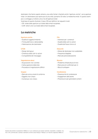 destinatari che hanno aperto almeno una volta l’email, chiamati anche “aperture uniche”, sia le aperture
totali. Un destinatario può aprire più di una volta, poniamo 10 volte, la medesima email. In questo esempio si conteggia un lettore unico ma 10 aperture totali.
Sulla base di quanto illustrato il tasso OR può definirsi nei seguenti modi:
› OR: totale delle aperture sul totale delle email recapitate;
› UOR: lettori unici sul totale delle email recapitate.

Le metriche
Aperture uniche

Clic

› Qualità di oggetto/mittente

› Interesse per i contenuti

› Timing dell’invio e deliverability

› Qualità della call-to-action

› Fidelizzazione dei destinatari

› Qualità del flusso (micro sì)

CTOR

Disiscritti

› Design del layout

› Attese dei destinatari non soddisfatte

› Chiarezza della call-to-action

› Frequenza sbagliata

› Compatibilità del messaggio

› Mancata personalizzazione

Segnalazione abusi

Bounce

› Acquisizione non corretta

› Problema infrastruttura di invio

› Cattiva gestione della lista

› Mancanza di confirmed opt-in

› Procedure di registrazione difficili

› Blocchi antispam

Sospesi

Condivisione

› Mancato arrivo email di conferma

› Presenza link di condivisione

› Oggetto non chiaro

› Engagement dell’utente

› Contenuto non chiaro

› Presenza di user generated content

Questo documento è proprietà di NWeb srl, il suo contenuto può essere recensito, riprodotto o tradotto, ma
non a fini commerciali e sempre citandone la fonte www.mailup.it. MailUp è un marchio registrato NWeb srl.

Osservatorio statistiche | 19

 
