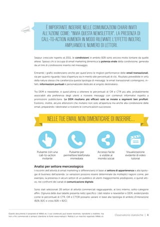 È IMPORTANTE INSERIRE NELLE COMUNICAZIONI CHIARI INVITI
ALL’AZIONE COME: “INVIA QUESTA NEWSLETTER”. LA PRESENZA DI
CALL-TO-ACTION AUMENTA IN MODO RILEVANTE L’EFFETTO INOLTRO,
AMPLIANDO IL NUMERO DI LETTORI.
Seppur cresciute rispetto al 2011, le condivisioni in ambito B2B sono ancora molto lontane da quelle
attese. Spesso chi si occupa di email marketing dimentica la potenza virale della condivisione, generata
da un link di condivisione inserito nel messaggio.
Entrambi i grafici evidenziano anche per quest’anno le migliori performance delle email transazionali,
sia per quanto riguarda i tassi d’apertura sia in merito alle percentuali di clic. Risultato prevedibile in virtù
della natura stessa che caratterizza questa tipologia di messaggi: le email transazionali contengono, infatti, informazioni puntuali e personalizzate dedicate al singolo destinatario.
Tra DEM e newsletter, è quest’ultima a ottenere le percentuali di OR e CTR più alte, probabilmente
associabili alla preferenza degli utenti a ricevere messaggi con contenuti informativi rispetto a
promozioni pubblicitarie. Le DEM risultano più efficaci solo se inviate a segmenti ben profilati.
Esistono, inoltre, alcune attenzioni che invitano non solo all’apertura ma anche alla condivisione delle
email, preparando i destinatari a ricevere le comunicazioni successive.

NELLE TUE EMAIL NON DIMENTICARE DI INSERIRE...

Pulsante con una
call-to-action
invitante

Pulsante per
permettere telefonata
immediata

Accesso facile
e visibile al
mondo social

Visualizzazione
evidente di video
tutorial

Analisi per settore merceologico
I riscontri dell’attività di email marketing si differenziano in base al settore di appartenenza e alla tipologia di business dell’azienda. Le variazioni possono essere determinate da molteplici ragioni come, per
esempio, la presenza in alcuni settori di un pubblico di utenti maggiormente predisposto, e quindi attivo, nei confronti dei canali di comunicazione digitale.
Sono stati selezionati 28 settori di attività commerciali raggruppando, al loro interno, sotto-categorie
affini. Ognuna delle due tabelle presenta nello specifico i dati relativi a newsletter e DEM, evidenziando
come le percentuali di CTR, OR e CTOR possano variare in base alla tipologia di ambito d’interazione
(B2B, B2C e cross B2B + B2C).

Questo documento è proprietà di NWeb srl, il suo contenuto può essere recensito, riprodotto o tradotto, ma
non a fini commerciali e sempre citandone la fonte www.mailup.it. MailUp è un marchio registrato NWeb srl.

Osservatorio statistiche | 4

 