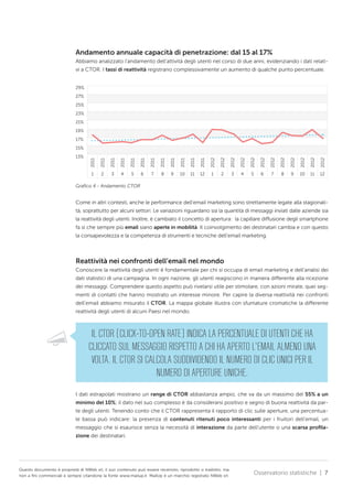 Andamento annuale capacità di penetrazione: dal 15 al 17%
Abbiamo analizzato l’andamento dell’attività degli utenti nel corso di due anni, evidenziando i dati relativi a CTOR. I tassi di reattività registrano complessivamente un aumento di qualche punto percentuale.
29%
27%
25%
23%
21%
19%
17%

2011

2011

2011

2011

2011

2011

2011

2011

2011

2011

2011

2012

2012

2012

2012

2012

2012

2012

2012

2012

2012

2012

2012

13%

2011

15%

1

2

3

4

5

6

7

8

9

10

11

12

1

2

3

4

5

6

7

8

9

10

11

12

Grafico 4 - Andamento CTOR

Come in altri contesti, anche le performance dell’email marketing sono strettamente legate alla stagionalità, soprattutto per alcuni settori. Le variazioni riguardano sia la quantità di messaggi inviati dalle aziende sia
la reattività degli utenti. Inoltre, è cambiato il concetto di apertura: la capillare diffusione degli smartphone
fa sì che sempre più email siano aperte in mobilità. Il coinvolgimento dei destinatari cambia e con questo
la consapevolezza e la competenza di strumenti e tecniche dell’email marketing.

Reattività nei confronti dell’email nel mondo
Conoscere la reattività degli utenti è fondamentale per chi si occupa di email marketing e dell’analisi dei
dati statistici di una campagna. In ogni nazione, gli utenti reagiscono in maniera differente alla ricezione
dei messaggi. Comprendere questo aspetto può rivelarsi utile per stimolare, con azioni mirate, quei segmenti di contatti che hanno mostrato un interesse minore. Per capire la diversa reattività nei confronti
dell’email abbiamo misurato il CTOR. La mappa globale illustra con sfumature cromatiche la differente
reattività degli utenti di alcuni Paesi nel mondo.

IL CTOR (CLICK-TO-OPEN RATE) INDICA LA PERCENTUALE DI UTENTI CHE HA
CLICCATO SUL MESSAGGIO RISPETTO A CHI HA APERTO L’EMAIL ALMENO UNA
VOLTA. IL CTOR SI CALCOLA SUDDIVIDENDO IL NUMERO DI CLIC UNICI PER IL
NUMERO DI APERTURE UNICHE.
I dati estrapolati mostrano un range di CTOR abbastanza ampio, che va da un massimo del 55% a un
minimo del 10%; il dato nel suo complesso è da considerarsi positivo e segno di buona reattività da parte degli utenti. Tenendo conto che il CTOR rappresenta il rapporto di clic sulle aperture, una percentuale bassa può indicare: la presenza di contenuti ritenuti poco interessanti per i fruitori dell’email, un
messaggio che si esaurisce senza la necessità di interazione da parte dell’utente o una scarsa profilazione dei destinatari.

Questo documento è proprietà di NWeb srl, il suo contenuto può essere recensito, riprodotto o tradotto, ma
non a fini commerciali e sempre citandone la fonte www.mailup.it. MailUp è un marchio registrato NWeb srl.

Osservatorio statistiche | 7

 