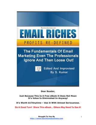 Dear Reader,
Just Because This Is A Free eBook It Does Not Mean
It’s Value Is Diminished In Anyway!
It’s Worth $17Anytime – Use It With Utmost Seriousness.
Do A Good Turn! Share This eBook... Others May Need To See It!
Brought To You By
http://www.learnhomebusiness.com
1
 
