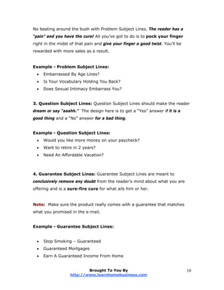 No beating around the bush with Problem Subject Lines. The reader has a
“pain” and you have the cure! All you’ve got to do is to pock your finger
right in the midst of that pain and give your finger a good twist. You’ll be
rewarded with more sales as a result.
Example - Problem Subject Lines:
 Embarrassed By Age Lines?
 Is Your Vocabulary Holding You Back?
 Does Sexual Intimacy Embarrass You?
3. Question Subject Lines: Question Subject Lines should make the reader
dream or say “aaahh.” The design here is to get a “Yes” answer if it is a
good thing and a “No” answer for a bad thing.
Example - Question Subject Lines:
 Would you like more money on your paycheck?
 Want to retire in 2 years?
 Need An Affordable Vacation?
4. Guarantee Subject Lines: Guarantee Subject Lines are meant to
conclusively remove any doubt from the reader’s mind about what you are
offering and is a sure-fire cure for what ails him or her.
Note: Make sure the product really comes with a guarantee that matches
what you promised in the e-mail.
Example - Guarantee Subject Lines:
 Stop Smoking – Guaranteed
 Guaranteed Mortgages
 Earn A Guaranteed Income From Home
Brought To You By
http://www.learnhomebusiness.com
10
 