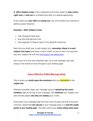 5. Offer Subject Lines: This is designed to force the reader to take action
right now or miss out on a limited-time offer or a special opportunity.
If you make sure your offer is a strong one, you will increase your chances of
getting a good response.
Example - Offer Subject Lines:
 Free Shipping Today Only
 Buy One DVD get One Free
 Free Upgrade To Deluxe Cabin If You Book By Tomorrow
Next time you draft your e-mail subject line, remember these 5 e-mail
subject line types and bring in more “sizzle” to your e-mail. You may also
test your subject line with this free subject line testing tool.
Let’s move on to the next important part. An e-mail message copy that
brings in the maximum click through to your landing page!
Super Effective E-Mail Message Body
This is where you build upon the emotions that you highlighted in the
subject line.
Wherever possible, begin your message copy by repeating the exact
headline right at the top of your message. This reinforces your Subject Line
and reminds people why they are reading your e-mail.
Prune down your message body from too much of hype and text to the bare
minimum. Recall that the real job of your message body is to lead the reader
gently to your landing page - the place where your actual selling takes place.
Brought To You By
http://www.learnhomebusiness.com
11
 