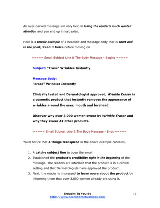 An over packed message will only help in losing the reader’s much wanted
attention and you end up in lost sales.
Here is a terrific example of a headline and message body that is short and
to the point; Read it twice before moving on…
===== Email Subject Line & The Body Message - Begins =====
Subject: “Erase” Wrinkles Instantly
Message Body:
“Erase” Wrinkles Instantly
Clinically tested and Dermatologist approved, Wrinkle Eraser is
a cosmetic product that instantly removes the appearance of
wrinkles around the eyes, mouth and forehead.
Discover why over 3,000 women swear by Wrinkle Eraser and
why they swear AT other products.
===== Email Subject Line & The Body Message - Ends =====
You’ll notice that 4 things transpired in the above example contains,
1. A catchy subject line to open the email
2. Established the product’s credibility right in the beginning of the
message. The readers are informed that the product is in a clinical
setting and that Dermatologists have approved the product.
3. Next, the reader is impressed to learn more about the product by
informing them that over 3,000 women already are using it.
Brought To You By
http://www.learnhomebusiness.com
12
 