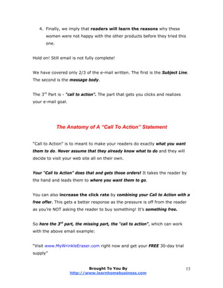 4. Finally, we imply that readers will learn the reasons why these
women were not happy with the other products before they tried this
one.
Hold on! Still email is not fully complete!
We have covered only 2/3 of the e-mail written. The first is the Subject Line.
The second is the message body.
The 3rd
Part is - “call to action”. The part that gets you clicks and realizes
your e-mail goal.
The Anatomy of A “Call To Action” Statement
“Call to Action” is to meant to make your readers do exactly what you want
them to do. Never assume that they already know what to do and they will
decide to visit your web site all on their own.
Your “Call to Action” does that and gets those orders! It takes the reader by
the hand and leads them to where you want them to go.
You can also increase the click rate by combining your Call to Action with a
free offer. This gets a better response as the pressure is off from the reader
as you’re NOT asking the reader to buy something! It’s something free.
So here the 3rd
part, the missing part, the “call to action”, which can work
with the above email example:
“Visit www.MyWrinkleEraser.com right now and get your FREE 30-day trial
supply”
Brought To You By
http://www.learnhomebusiness.com
13
 