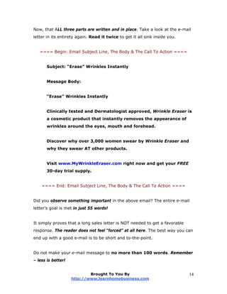 Now, that ALL three parts are written and in place. Take a look at the e-mail
letter in its entirety again. Read it twice to get it all sink inside you.
==== Begin: Email Subject Line, The Body & The Call To Action ====
Subject: “Erase” Wrinkles Instantly
Message Body:
“Erase” Wrinkles Instantly
Clinically tested and Dermatologist approved, Wrinkle Eraser is
a cosmetic product that instantly removes the appearance of
wrinkles around the eyes, mouth and forehead.
Discover why over 3,000 women swear by Wrinkle Eraser and
why they swear AT other products.
Visit www.MyWrinkleEraser.com right now and get your FREE
30-day trial supply.
==== End: Email Subject Line, The Body & The Call To Action ====
Did you observe something important in the above email? The entire e-mail
letter’s goal is met in just 55 words!
It simply proves that a long sales letter is NOT needed to get a favorable
response. The reader does not feel “forced” at all here. The best way you can
end up with a good e-mail is to be short and to-the-point.
Do not make your e-mail message to no more than 100 words. Remember
– less is better!
Brought To You By
http://www.learnhomebusiness.com
14
 