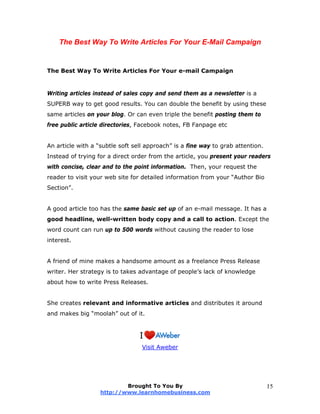 The Best Way To Write Articles For Your E-Mail Campaign
The Best Way To Write Articles For Your e-mail Campaign
Writing articles instead of sales copy and send them as a newsletter is a
SUPERB way to get good results. You can double the benefit by using these
same articles on your blog. Or can even triple the benefit posting them to
free public article directories, Facebook notes, FB Fanpage etc
An article with a “subtle soft sell approach” is a fine way to grab attention.
Instead of trying for a direct order from the article, you present your readers
with concise, clear and to the point information. Then, your request the
reader to visit your web site for detailed information from your “Author Bio
Section”.
A good article too has the same basic set up of an e-mail message. It has a
good headline, well-written body copy and a call to action. Except the
word count can run up to 500 words without causing the reader to lose
interest.
A friend of mine makes a handsome amount as a freelance Press Release
writer. Her strategy is to takes advantage of people’s lack of knowledge
about how to write Press Releases.
She creates relevant and informative articles and distributes it around
and makes big “moolah” out of it.
Visit Aweber
Brought To You By
http://www.learnhomebusiness.com
15
 