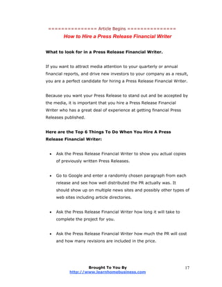 =============== Article Begins ===============
How to Hire a Press Release Financial Writer
What to look for in a Press Release Financial Writer.
If you want to attract media attention to your quarterly or annual
financial reports, and drive new investors to your company as a result,
you are a perfect candidate for hiring a Press Release Financial Writer.
Because you want your Press Release to stand out and be accepted by
the media, it is important that you hire a Press Release Financial
Writer who has a great deal of experience at getting financial Press
Releases published.
Here are the Top 6 Things To Do When You Hire A Press
Release Financial Writer:
 Ask the Press Release Financial Writer to show you actual copies
of previously written Press Releases.
 Go to Google and enter a randomly chosen paragraph from each
release and see how well distributed the PR actually was. It
should show up on multiple news sites and possibly other types of
web sites including article directories.
 Ask the Press Release Financial Writer how long it will take to
complete the project for you.
 Ask the Press Release Financial Writer how much the PR will cost
and how many revisions are included in the price.
Brought To You By
http://www.learnhomebusiness.com
17
 