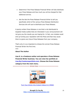  Determine if the Press Release Financial Writer will also distribute
your Press Release and how much you will be charged for that
additional service.
 Ask the Ask the Press Release Financial Writer to tell you
specifically which of the various Press Release Distribution
Services she will use to distribute your Press Release.
A poorly written Press Release or one that is not distributed to
targeted media outlets that are interested in your announcement will
not give you the results you are hoping for. In fact, one mistake could
end up hurting your reputation with the Press and that may cause
them to ignore any future Press Releases from your company.
That’s why it is so important to choose the correct Press Release
Financial Writer the first time.
***
About The Author
Lisa G. is a freelance author and operates a Press Release
Financial Writer business. You can view her portfolio at
Lisa.My.Freelanceportfolio.com. Choose the Press Release
category from the main menu.
=============== Article Ends ==================
Turn Your Article Into Instant Videos In 2 MINS!
Brought To You By
http://www.learnhomebusiness.com
18
 