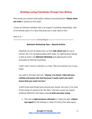 Building Lasting Friendships Through Your Writing
Who would you consult most before making a buying decision? People whom
you trust or anyone on the road?
I know an Internet marketer who is an expert in building relationships. One
of his articles says it in a way that gives you a clear idea on this.
Here it is:
================= Article Begins ==================
Bedroom Marketing Tips – Special Article
Hopefully we are all adults here, so let's talk about sex for just a
minute. No, I'm not talking about porn sites; I'm talking about taking
a look at what I call Bedroom Marketing and applying the same
principles to Internet marketing.
I don't care if you're a female or a male. Play this scenario out in your
head:
You walk in the door and yell, "Honey, I'm home. Take off your
clothes and jump into bed because I really want you and I
know that you want me too."
I don't know how things work around your house, but over in my neck
of the woods it's going to be "No Sale." And why would you expect
anything different? Let's take a look at what was done wrong.
1. This was a high-pressure attempt to "make the sale" without
any regard for the feelings or state of mind of the other party.
Brought To You By
http://www.learnhomebusiness.com
21
 