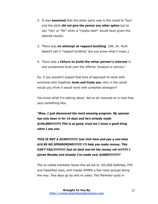 2. It was assumed that the other party was in the mood to "buy"
and the pitch did not give the person any other option but to
say "Yes" or "No" when a "maybe later" would have given the
desired results.
3. There was no attempt at rapport building. (OK, Dr. Ruth
doesn't call it "rapport building" but you know what I mean.)
4. There was a failure to build the other person's interest in
and excitement level over the offered "product or service."
So, if you wouldn't expect that kind of approach to work with
someone who hopefully loves and trusts you, why in the world
would you think it would work with complete strangers?
You know what I'm talking about. We've all received an e-mail that
says something like:
"Wow, I just discovered the most amazing program. My sponsor
has only been in for 14 days and he's already made
$144,000!!!!!!!!! This is so good, trust me I know a good thing
when I see one.
THIS IS NOT A SCAM!!!!!!!!! Just click here and pay a one-time
$19.99 NO SPONSORING!!!!!!!! I'll help you make money. This
CAN'T FAIL!!!!!!!!!!! Just sit back and let the money roll in!!!!!!! I
joined Monday and already I've made over $2000!!!!!!!!!!"
The so-called marketer blows this ad out to 155,000 Safelists, FFA
and Classified sites, and maybe SPAMs a few news groups along
the way. Two days go by and no sales. The Marketer quits in
Brought To You By
http://www.learnhomebusiness.com
22
 
