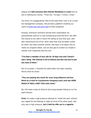 disgust and tells everyone that Internet Marketing is a scam and no
one is making any money. "Trust me," he says, "I know, I tried."
You think I'm exaggerating? One of the sites that I own is an e-mail
list management company. We provide a platform enabling our
users to build lists and send mail to their prospects.
Anyway, whenever someone cancels their subscription we
automatically send an e-mail containing an Exit Poll form. We offer
the chance to win $50 in return for telling us why they quit. (We
also recommend one of our other sites that may be better suited
for them, but that's another article.) We learn a lot about how to
make our program better, but we also get to scratch our heads in
wonder over responses like this one:
"I've been a member of your site for 10 days now and I haven't
sold a thing. The Internet is full of thieves and liars and you're just
one more of them."
Out of curiosity, I checked the sales letter he's been sending.
Here's what he wrote:
"You are paying too much for your long distance service.
Send an e-mail to (xyz@some-company.com) and see HOW
MUCH IT WILL COST YOU with mine."
Ok, let's take a look at what he did wrong besides failing to run his
spell checker.
First, he made a high-pressure attempt to "make the sale" without
any regard for the feelings or state of mind of the other party. Not
only was it high pressure, but it held his offer out in a negative
Brought To You By
http://www.learnhomebusiness.com
23
 