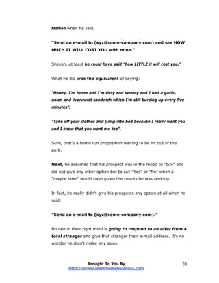 fashion when he said,
"Send an e-mail to (xyz@some-company.com) and see HOW
MUCH IT WILL COST YOU with mine."
Sheesh, at least he could have said "how LITTLE it will cost you."
What he did was the equivalent of saying:
"Honey, I'm home and I'm dirty and sweaty and I had a garlic,
onion and liverwurst sandwich which I'm still burping up every five
minutes”.
"Take off your clothes and jump into bed because I really want you
and I know that you want me too”.
Sure, that's a home run proposition waiting to be hit out of the
park.
Next, he assumed that his prospect was in the mood to "buy" and
did not give any other option but to say "Yes" or "No" when a
"maybe later" would have given the results he was seeking.
In fact, he really didn't give his prospects any option at all when he
said:
"Send an e-mail to (xyz@some-company.com)."
No one in their right mind is going to respond to an offer from a
total stranger and give that stranger their e-mail address. It's no
wonder he didn't make any sales.
Brought To You By
http://www.learnhomebusiness.com
24
 