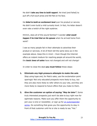 He didn't take any time to build rapport. He tried (and failed) to
pull off a full-court press and fell flat on his face.
He failed to build an excitement level over his product or service.
He didn't even build a mild curiosity level. In fact, his letter doesn't
even rate a twitch of the right eyebrow.
Hmmm, does all of this sound familiar? I wonder what would
happen if he tried that on his spouse when he arrived home from
work?
I see so many people fail in their attempts to advertise their
product or services. A lot of them tell the same story as in the
example above. Keep this in mind -- Even though the Internet
offers an instant medium for reaching people all around the world,
the basic laws of sales have not changed and will not change!
In order to close the deal you must follow these steps:
1. Eliminate any high pressure attempts to make the sale.
Stop using hype and, for Pete's sake, use the exclamation point
sparingly! Not only educated prospects more likely to buy, but
they are also more likely to refer others to your site, and they are
more likely to respond to future offers that you make to them.
2. Give the customer an option of saying "May be later”. Some
truly interested prospects just won't be able to buy right now for
egitimate reasons. Make sure you offer them the opportunity to
join your e-zine or newsletter, or sign up for an autoresponder
series. Do something that gives you the opportunity to stay in
front of that customer until he or she is ready to say "Yes."
Brought To You By
http://www.learnhomebusiness.com
25
 