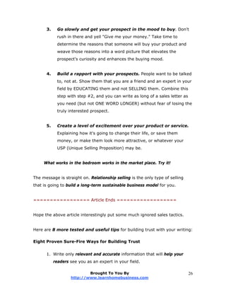 3. Go slowly and get your prospect in the mood to buy. Don't
rush in there and yell "Give me your money." Take time to
determine the reasons that someone will buy your product and
weave those reasons into a word picture that elevates the
prospect's curiosity and enhances the buying mood.
4. Build a rapport with your prospects. People want to be talked
to, not at. Show them that you are a friend and an expert in your
field by EDUCATING them and not SELLING them. Combine this
step with step #2, and you can write as long of a sales letter as
you need (but not ONE WORD LONGER) without fear of losing the
truly interested prospect.
5. Create a level of excitement over your product or service.
Explaining how it's going to change their life, or save them
money, or make them look more attractive, or whatever your
USP (Unique Selling Proposition) may be.
What works in the bedroom works in the market place. Try it!
The message is straight on. Relationship selling is the only type of selling
that is going to build a long-term sustainable business model for you.
================= Article Ends ==================
Hope the above article interestingly put some much ignored sales tactics.
Here are 8 more tested and useful tips for building trust with your writing:
Eight Proven Sure-Fire Ways for Building Trust
1. Write only relevant and accurate information that will help your
readers see you as an expert in your field.
Brought To You By
http://www.learnhomebusiness.com
26
 