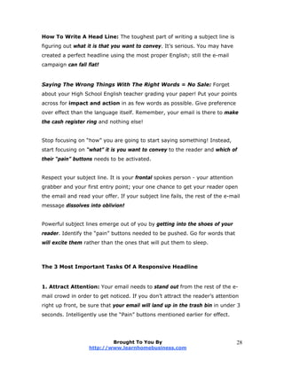 How To Write A Head Line: The toughest part of writing a subject line is
figuring out what it is that you want to convey. It’s serious. You may have
created a perfect headline using the most proper English; still the e-mail
campaign can fall flat!
Saying The Wrong Things With The Right Words = No Sale: Forget
about your High School English teacher grading your paper! Put your points
across for impact and action in as few words as possible. Give preference
over effect than the language itself. Remember, your email is there to make
the cash register ring and nothing else!
Stop focusing on “how” you are going to start saying something! Instead,
start focusing on “what” it is you want to convey to the reader and which of
their “pain” buttons needs to be activated.
Respect your subject line. It is your frontal spokes person - your attention
grabber and your first entry point; your one chance to get your reader open
the email and read your offer. If your subject line fails, the rest of the e-mail
message dissolves into oblivion!
Powerful subject lines emerge out of you by getting into the shoes of your
reader. Identify the “pain” buttons needed to be pushed. Go for words that
will excite them rather than the ones that will put them to sleep.
The 3 Most Important Tasks Of A Responsive Headline
1. Attract Attention: Your email needs to stand out from the rest of the e-
mail crowd in order to get noticed. If you don’t attract the reader’s attention
right up front, be sure that your email will land up in the trash bin in under 3
seconds. Intelligently use the “Pain” buttons mentioned earlier for effect.
Brought To You By
http://www.learnhomebusiness.com
28
 