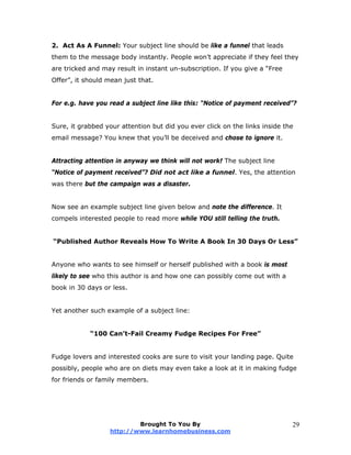 2. Act As A Funnel: Your subject line should be like a funnel that leads
them to the message body instantly. People won’t appreciate if they feel they
are tricked and may result in instant un-subscription. If you give a “Free
Offer”, it should mean just that.
For e.g. have you read a subject line like this: “Notice of payment received”?
Sure, it grabbed your attention but did you ever click on the links inside the
email message? You knew that you’ll be deceived and chose to ignore it.
Attracting attention in anyway we think will not work! The subject line
“Notice of payment received”? Did not act like a funnel. Yes, the attention
was there but the campaign was a disaster.
Now see an example subject line given below and note the difference. It
compels interested people to read more while YOU still telling the truth.
“Published Author Reveals How To Write A Book In 30 Days Or Less”
Anyone who wants to see himself or herself published with a book is most
likely to see who this author is and how one can possibly come out with a
book in 30 days or less.
Yet another such example of a subject line:
“100 Can’t-Fail Creamy Fudge Recipes For Free”
Fudge lovers and interested cooks are sure to visit your landing page. Quite
possibly, people who are on diets may even take a look at it in making fudge
for friends or family members.
Brought To You By
http://www.learnhomebusiness.com
29
 