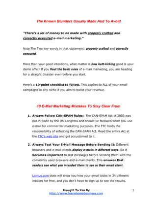The Known Blunders Usually Made And To Avoid
“There’s a lot of money to be made with properly crafted and
correctly executed e-mail marketing.”
Note The Two key words in that statement: properly crafted and correctly
executed.
More than your good intentions, what matter is how butt-kicking good is your
damn offer! If you flout the basic rules of e-mail marketing, you are heading
for a straight disaster even before you start.
Here’s a 10-point checklist to follow. This applies to ALL of your email
campaigns in any niche if you aim to boost your revenue.
10 E-Mail Marketing Mistakes To Stay Clear From
1. Always Follow CAN-SPAM Rules: The CAN-SPAM Act of 2003 was
put in place by the US Congress and should be followed when you use
e-mail for commercial marketing purposes. The FTC holds the
responsibility of enforcing the CAN-SPAM Act. Read the entire Act at
the FTC’s web site and get accustomed to it.
2. Always Test Your E-Mail Message Before Sending It: Different
browsers and e-mail clients display e-mails in different ways. So it
becomes important to test messages before sending them with the
commonly used browsers and e-mail clients. This ensures that
readers see what you intended them to see in their email client.
Litmus.com does will show you how your email looks in 34 different
inboxes for free, and you don’t have to sign up to see the results.
Brought To You By
http://www.learnhomebusiness.com
3
 