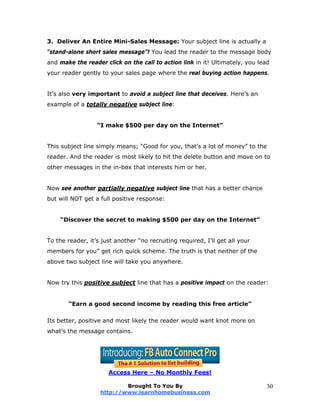 3. Deliver An Entire Mini-Sales Message: Your subject line is actually a
“stand-alone short sales message”! You lead the reader to the message body
and make the reader click on the call to action link in it! Ultimately, you lead
your reader gently to your sales page where the real buying action happens.
It’s also very important to avoid a subject line that deceives. Here’s an
example of a totally negative subject line:
“I make $500 per day on the Internet”
This subject line simply means; “Good for you, that’s a lot of money” to the
reader. And the reader is most likely to hit the delete button and move on to
other messages in the in-box that interests him or her.
Now see another partially negative subject line that has a better chance
but will NOT get a full positive response:
“Discover the secret to making $500 per day on the Internet”
To the reader, it’s just another “no recruiting required, I’ll get all your
members for you” get rich quick scheme. The truth is that neither of the
above two subject line will take you anywhere.
Now try this positive subject line that has a positive impact on the reader:
“Earn a good second income by reading this free article”
Its better, positive and most likely the reader would want knot more on
what’s the message contains.
Access Here – No Monthly Fees!
Brought To You By
http://www.learnhomebusiness.com
30
 