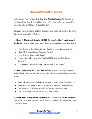 Advanced Subject Line Secrets
Look, no one really knows one fast and firm technique for crafting a
riveting subject line. If the subject line works – it’s crafted correctly. If it
doesn’t work, you’ll know. It goes like that.
However, there are some subject line rules that will work most of the time.
Here are 9 such rules to follow.
1. Keep It Short And Simple (KISS): Be straight. Don’t beat around
the bush. Nor use clever word play. See the subject lines examples below.
 “Free Shipping On All Harry Potter Books Ordered By January 31”
 “Save 30% on Authentic Designer Purses”
 “Lose 3 Dress Sizes In 30 Days”
 “Learn How to Increase Your Trading Skills at a No-Cost Online
Seminar”
 “Pay Less for Valentine's Day Flowers: Pre-Order Today”
2. Say The Benefit Up Front: Say up front what’s in it for the reader.
State it loud, clear and without ambiguities. See the subject lines examples
below.
 Order 12 months of eBay News and get 10 eBay Store Templates Free!
 Make $750 per week in your spare time by cleaning window blinds
 Quit Smoking in 30 days WITHOUT Cold Turkey Symptoms
 Learn how to profit from the coming oil shortage
3. Make Your Subject Line Newsworthy: People love “news” capsules.
This subject line type suits more the “funnel” concept. See the subject lines
examples below.
Brought To You By
http://www.learnhomebusiness.com
31
 