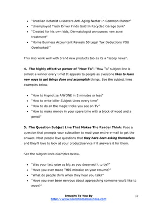  “Brazilian Botanist Discovers Anti-Aging Nectar In Common Planter”
 “Unemployed Truck Driver Finds Gold In Recycled Garage Junk”
 “Created for his own kids, Dermatologist announces new acne
treatment”
 “Home Business Accountant Reveals 50 Legal Tax Deductions YOU
Overlooked!”
This also work well with brand new products too as its a “scoop news”.
4. The highly effective power of “How To”: “How To” subject line is
almost a winner every time! It appeals to people as everyone likes to learn
new ways to get things done and accomplish things. See the subject lines
examples below.
 “How to Hypnotize ANYONE in 2 minutes or less”
 “How to write killer Subject Lines every time”
 “How to do all the magic tricks you see on TV”
 “How to make money in your spare time with a block of wood and a
pencil”
5. The Question Subject Line That Makes The Reader Think: Pose a
question that prompts your subscriber to read your entire e-mail to get the
answer. Most people love questions that they have been asking themselves
and they’ll love to look at your product/service if it answers it for them.
See the subject lines examples below.
 “Was your last raise as big as you deserved it to be?”
 “Have you ever made THIS mistake on your resume?”
 “What do people think when they hear you talk?”
 “Have you ever been nervous about approaching someone you’d like to
meet?”
Brought To You By
http://www.learnhomebusiness.com
32
 