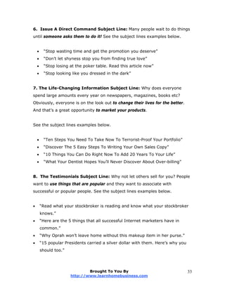 6. Issue A Direct Command Subject Line: Many people wait to do things
until someone asks them to do it! See the subject lines examples below.
 “Stop wasting time and get the promotion you deserve”
 “Don’t let shyness stop you from finding true love”
 “Stop losing at the poker table. Read this article now”
 “Stop looking like you dressed in the dark”
7. The Life-Changing Information Subject Line: Why does everyone
spend large amounts every year on newspapers, magazines, books etc?
Obviously, everyone is on the look out to change their lives for the better.
And that’s a great opportunity to market your products.
See the subject lines examples below.
 “Ten Steps You Need To Take Now To Terrorist-Proof Your Portfolio”
 “Discover The 5 Easy Steps To Writing Your Own Sales Copy”
 “10 Things You Can Do Right Now To Add 20 Years To Your Life”
 “What Your Dentist Hopes You’ll Never Discover About Over-billing”
8. The Testimonials Subject Line: Why not let others sell for you? People
want to use things that are popular and they want to associate with
successful or popular people. See the subject lines examples below.
 “Read what your stockbroker is reading and know what your stockbroker
knows.”
 “Here are the 5 things that all successful Internet marketers have in
common.”
 “Why Oprah won’t leave home without this makeup item in her purse.”
 “15 popular Presidents carried a silver dollar with them. Here’s why you
should too.”
Brought To You By
http://www.learnhomebusiness.com
33
 