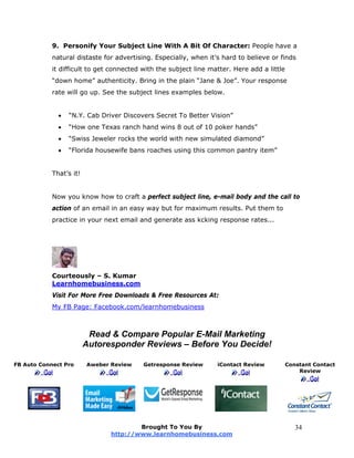9. Personify Your Subject Line With A Bit Of Character: People have a
natural distaste for advertising. Especially, when it’s hard to believe or finds
it difficult to get connected with the subject line matter. Here add a little
“down home” authenticity. Bring in the plain “Jane & Joe”. Your response
rate will go up. See the subject lines examples below.
 “N.Y. Cab Driver Discovers Secret To Better Vision”
 “How one Texas ranch hand wins 8 out of 10 poker hands”
 “Swiss Jeweler rocks the world with new simulated diamond”
 “Florida housewife bans roaches using this common pantry item”
That’s it!
Now you know how to craft a perfect subject line, e-mail body and the call to
action of an email in an easy way but for maximum results. Put them to
practice in your next email and generate ass kcking response rates...
Courteously – S. Kumar
Learnhomebusiness.com
Visit For More Free Downloads & Free Resources At:
My FB Page: Facebook.com/learnhomebusiness
Read & Compare Popular E-Mail Marketing
Autoresponder Reviews – Before You Decide!
FB Auto Connect Pro Aweber Review Getresponse Review iContact Review Constant Contact
Review
Brought To You By
http://www.learnhomebusiness.com
34
 
