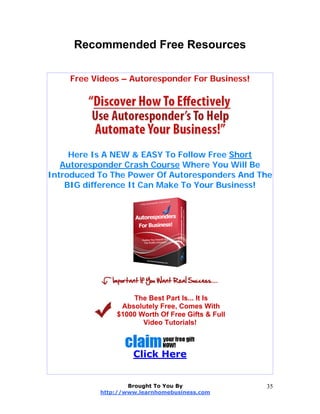 Recommended Free Resources
Free Videos – Autoresponder For Business!
Here Is A NEW & EASY To Follow Free Short
Autoresponder Crash Course Where You Will Be
Introduced To The Power Of Autoresponders And The
BIG difference It Can Make To Your Business!
The Best Part Is... It Is
Absolutely Free, Comes With
$1000 Worth Of Free Gifts & Full
Video Tutorials!
Click Here
Brought To You By
http://www.learnhomebusiness.com
35
 