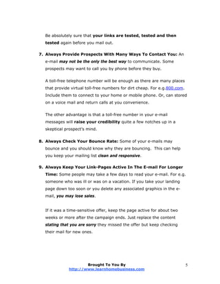 Be absolutely sure that your links are tested, tested and then
tested again before you mail out.
7. Always Provide Prospects With Many Ways To Contact You: An
e-mail may not be the only the best way to communicate. Some
prospects may want to call you by phone before they buy.
A toll-free telephone number will be enough as there are many places
that provide virtual toll-free numbers for dirt cheap. For e.g.800.com.
Include them to connect to your home or mobile phone. Or, can stored
on a voice mail and return calls at you convenience.
The other advantage is that a toll-free number in your e-mail
messages will raise your credibility quite a few notches up in a
skeptical prospect’s mind.
8. Always Check Your Bounce Rate: Some of your e-mails may
bounce and you should know why they are bouncing. This can help
you keep your mailing list clean and responsive.
9. Always Keep Your Link-Pages Active In The E-mail For Longer
Time: Some people may take a few days to read your e-mail. For e.g.
someone who was ill or was on a vacation. If you take your landing
page down too soon or you delete any associated graphics in the e-
mail, you may lose sales.
If it was a time-sensitive offer, keep the page active for about two
weeks or more after the campaign ends. Just replace the content
stating that you are sorry they missed the offer but keep checking
their mail for new ones.
Brought To You By
http://www.learnhomebusiness.com
5
 